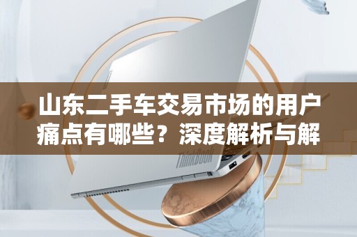 山东二手车交易市场的用户痛点有哪些？深度解析与解决方案