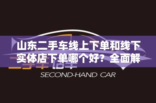 山东二手车线上下单和线下实体店下单哪个好？全面解析