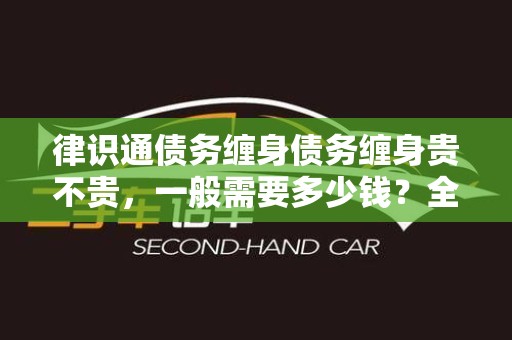 律识通债务缠身债务缠身贵不贵，一般需要多少钱？全面解析与解答