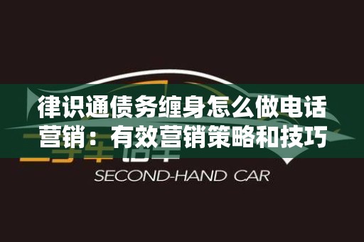 律识通债务缠身怎么做电话营销：有效营销策略和技巧