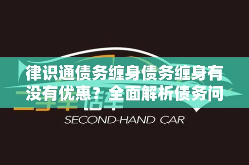 律识通债务缠身债务缠身有没有优惠？全面解析债务问题与解决方案