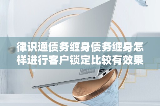 律识通债务缠身债务缠身怎样进行客户锁定比较有效果