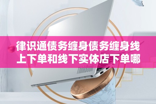 律识通债务缠身债务缠身线上下单和线下实体店下单哪个好？全面解析