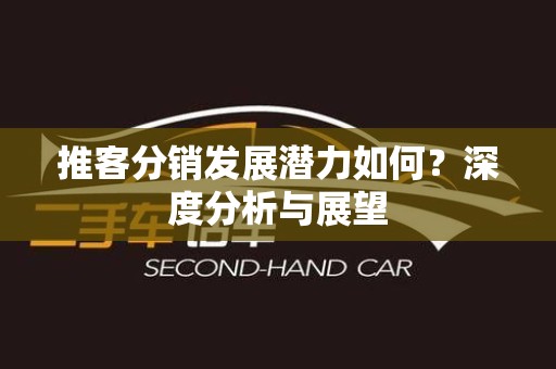 推客分销发展潜力如何？深度分析与展望
