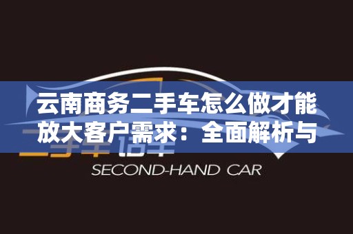 云南商务二手车怎么做才能放大客户需求：全面解析与实用策略