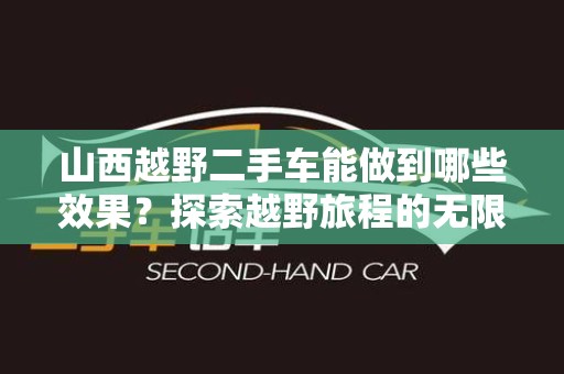山西越野二手车能做到哪些效果？探索越野旅程的无限可能