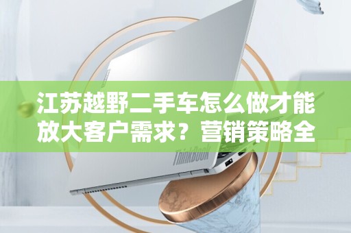江苏越野二手车怎么做才能放大客户需求？营销策略全解析