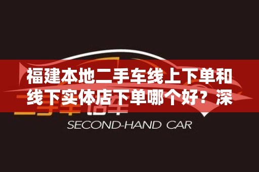 福建本地二手车线上下单和线下实体店下单哪个好？深度解析！