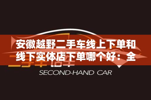 安徽越野二手车线上下单和线下实体店下单哪个好：全方位对比与分析