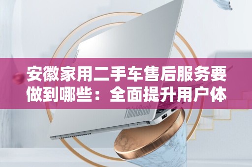 安徽家用二手车售后服务要做到哪些：全面提升用户体验的关键