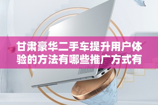 甘肃豪华二手车提升用户体验的方法有哪些推广方式有哪些