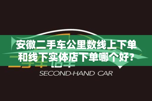 安徽二手车公里数线上下单和线下实体店下单哪个好？