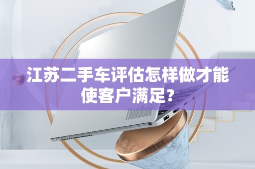 江苏二手车评估怎样做才能使客户满足？