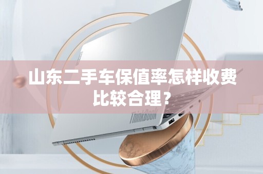 山东二手车保值率怎样收费比较合理？