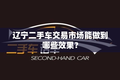 辽宁二手车交易市场能做到哪些效果？