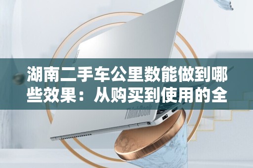 湖南二手车公里数能做到哪些效果：从购买到使用的全方位分析
