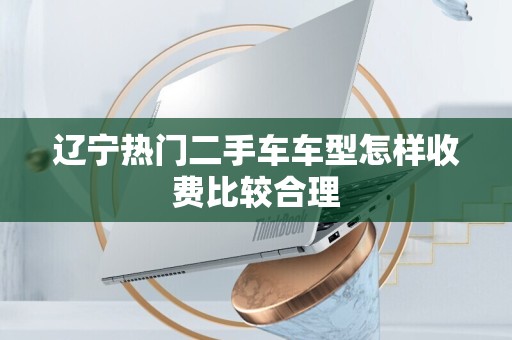 辽宁热门二手车车型怎样收费比较合理