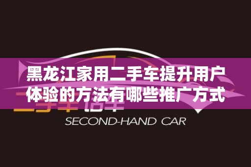 黑龙江家用二手车提升用户体验的方法有哪些推广方式有哪些
