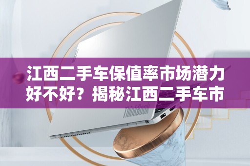 江西二手车保值率市场潜力好不好？揭秘江西二手车市场的潜力与挑战