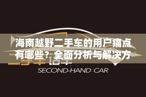 海南越野二手车的用户痛点有哪些？全面分析与解决方案