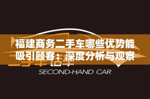 福建商务二手车哪些优势能吸引顾客：深度分析与观察