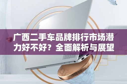 广西二手车品牌排行市场潜力好不好？全面解析与展望