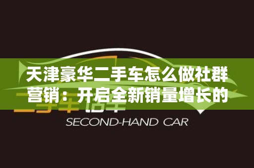 天津豪华二手车怎么做社群营销：开启全新销量增长的秘籍