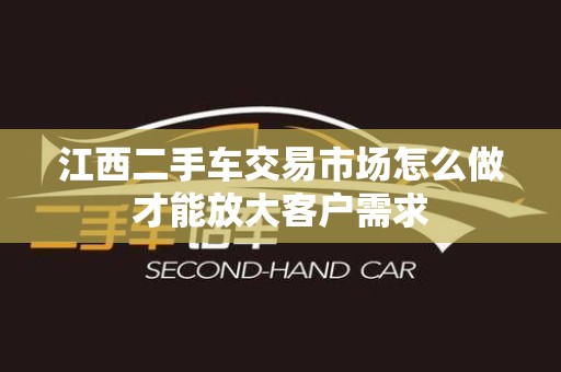 江西二手车交易市场怎么做才能放大客户需求