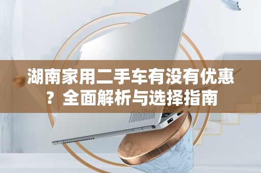 湖南家用二手车有没有优惠？全面解析与选择指南